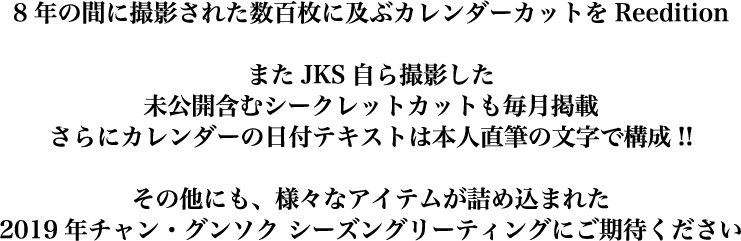 8年の間に撮影された数百枚に及ぶカレンダーカットをReedition。またJKS自ら撮影した未公開含むシークレットカットも毎月掲載。さらにカレンダーの日付テキストは本人直筆の文字で構成！その他にも、様々なアイテムが詰め込まれた2019年チャン・グンソクシーズングリーティングにご期待下さい