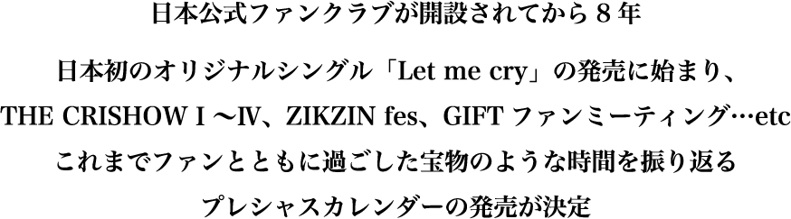 日本公式ファンクラグが開設されてから8年。日本初のオリジナルシングル「Let me cry」の発売に始まり、THE CRISHOW1〜4、ZIKZIN Fes、GIFTファンミーティング…etc。これまでファンとともに過ごした宝物のような時間を振り返るプレシャスカレンダーの発売が決定