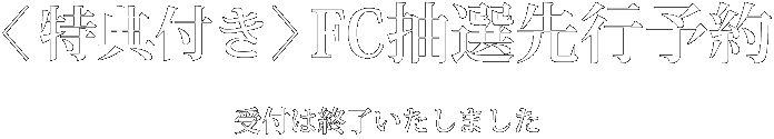 ＜特典付き＞FC抽選先行予約　受付は終了いたしました