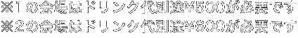 ※1の会場はドリンク代別途¥500が必要です。※2の会場はドリンク代別途¥600が必要です。