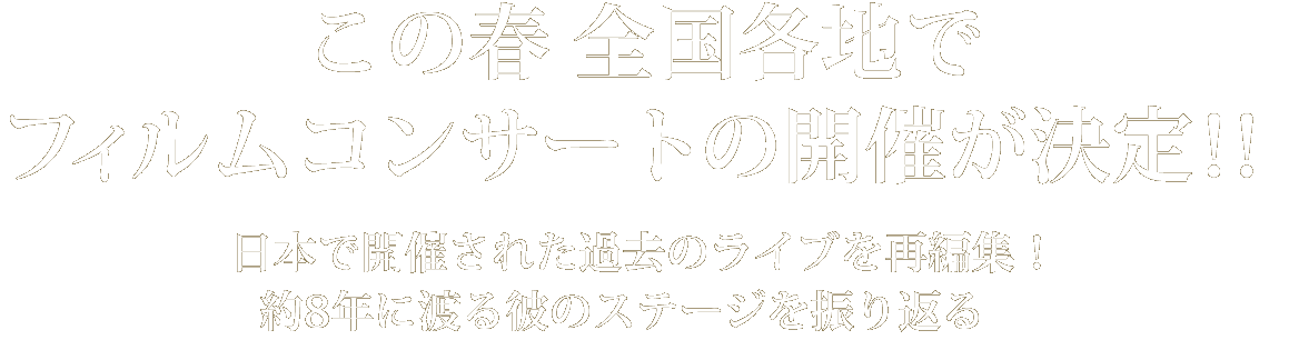 この春全国各地でフィルムコンサートの開催が決定！日本で開催された過去のライブを再編集！約8年間に渡る彼のステージを振り返る