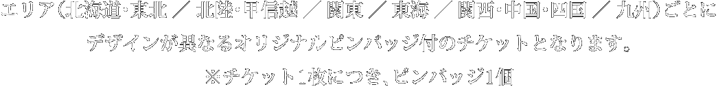 エリア（北海道・東北／北陸・甲信越／関東／東海／関西・中国・四国／九州）ごとにデザインが異なるオリジナルピンバッジ付のチケットとなります。※チケット1枚につき、ピンバッジ1個