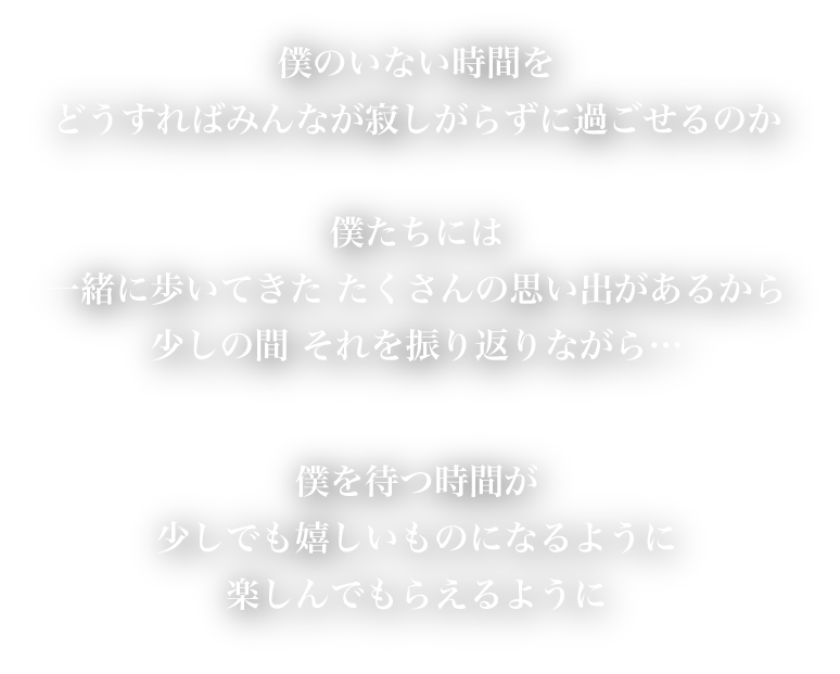 僕のいない時間をどうすればみんなが寂しがらずにすごせるのか　僕たちには一緒に歩いてきたたくさんの思い出があるから　少しの間それを振り返りながら…　僕を待つ時間が少しでも嬉しいものになるように　楽しんでもらえるように