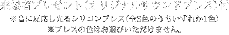 来場者プレゼント（オリジナルサウンドブレス）付 ※音に反応し光るシリコンブレス（3色のうちいずれか1色） ※ブレスの色はお選びいただけません。