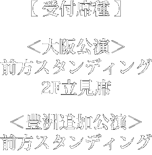 受付席種：＜大阪公演＞前方スタンディング、2F立見席、＜豊洲追加公演＞前方スタンディング