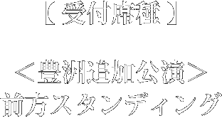 受付席種：＜豊洲追加公演＞前方スタンディング