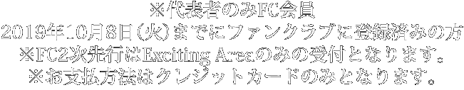 ※代表者のみFC会員 2019年10月8日（火）までにファンクラブに登録済みの方※DF2次先行はExciting Areaのみの受付となります。※お支払方法はクレジットカードのみとなります。