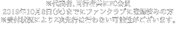 ※代表者、同行者共にFC会員 2019年10月8日（火）までにファンクラブに登録済みの方 ※受付状況により2次先行は行わない可能性がございます。