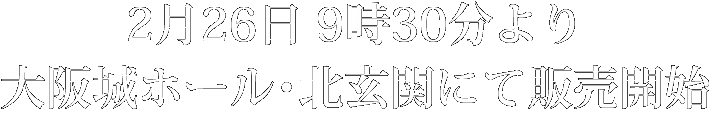 2月26日9時30分より大阪城ホール・北玄関にて販売開始