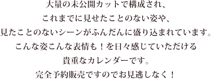 大量の未公開カットで構成され、これまでに見せたことのない姿や、見たことのないシーンがふんだんに盛り込まれています。こんな姿こんな表情も！を日々感じていただける貴重なカレンダーです。完全予約販売ですのでお見逃しなく。