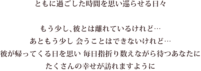 ともに過ごした時間を思い巡らせる日々 もう少し彼とは離れているけれど…あともう少し会うことはできないけれど…彼が帰ってくる日を思い 毎日指折り数えながら待つあなたにたくさんの幸せが訪れますように