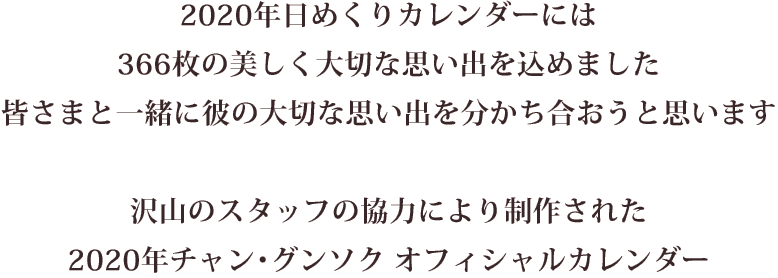 2020年日めくりカレンダーには366枚の美しく大切な思い出を込めました 皆さまと一緒に彼の大切な思い出を分かち合おうと思います 沢山のスタッフの協力により制作された2020年チャン・グンソクオフィシャルカレンダー