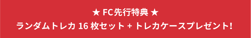 ★FC先行特典★ ランダムトレカ16枚セット+トレカケースプレゼント！