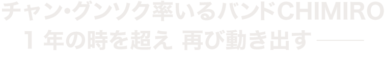 チャン・グンソク率いるバンドCHIMIRO　1年の時を超え再び動き出す−