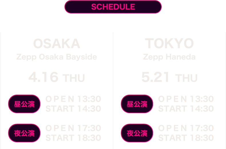 SCHEDULE 大阪 4月16日(木) Zepp Osaka Bayside 昼公演　開場13:30 開演14:30　夜公演　開場17:30 開演18:30
     　東京 5月21日(木) Zepp Haneda 昼公演　開場13:30 開演14:30　夜公演　開場17:30 開演18:30