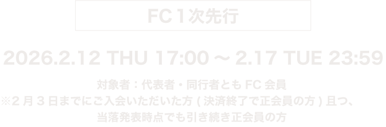 FC1次先行 2026.2.12 THU 17:00〜2.17 TUE 23:59　対象者：代表者・同行者ともにFC会員　※2月3日までにご入会いただいた方(決済終了で正会員の方)且つ、当落発表時点でも引き続き会員の方