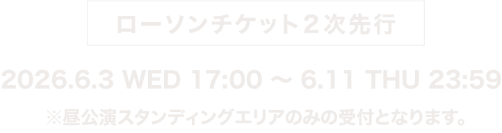  ローソンチケット2次先行 2026.6.3 WED 17:00～6.11 THU 23:59
　※昼公演スタンディングエリアのみの受付となります