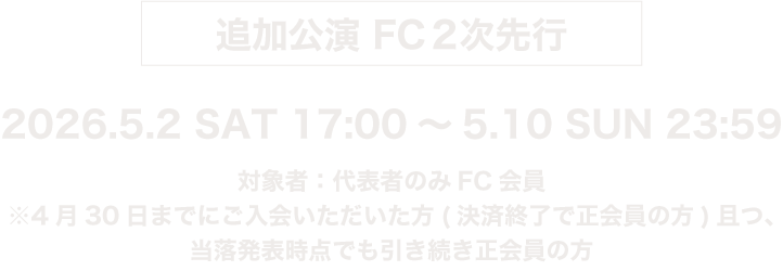 追加公演FC2次先行 2026.5.2 SAT 17:00 ~ 5.10 SUN 23:59 対象者：代表者のみFC会員 ※4/30までにご入会いただいた方(決済終了で正会員の方)且つ、当落発表時点でも引き続き正会員の方