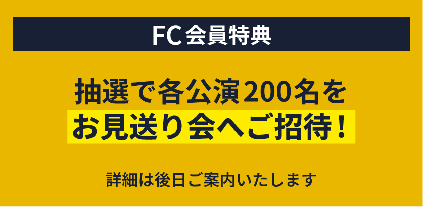 FC会員特典　抽選で各公演200名をお見送り会へご招待！ 詳細は後日ご案内いたします