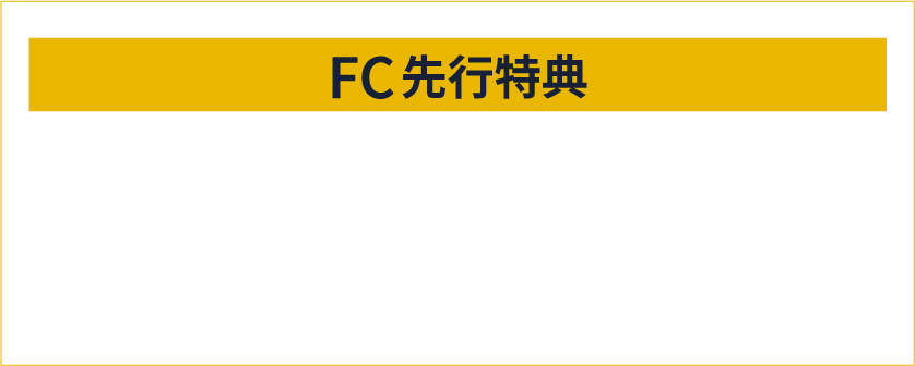 FC先行特典 FC先行でチケットご購入の方全員にオリジナル特典をプレゼント！