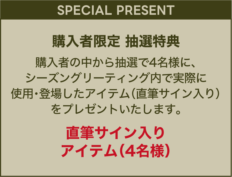 【スペシャルプレゼント】購入者限定抽選特典　購入者の中から抽選で4名様に、シーズングリーティング内で実際に使用・登場したアイテム(直筆サイン入り)をプレゼントいたします。