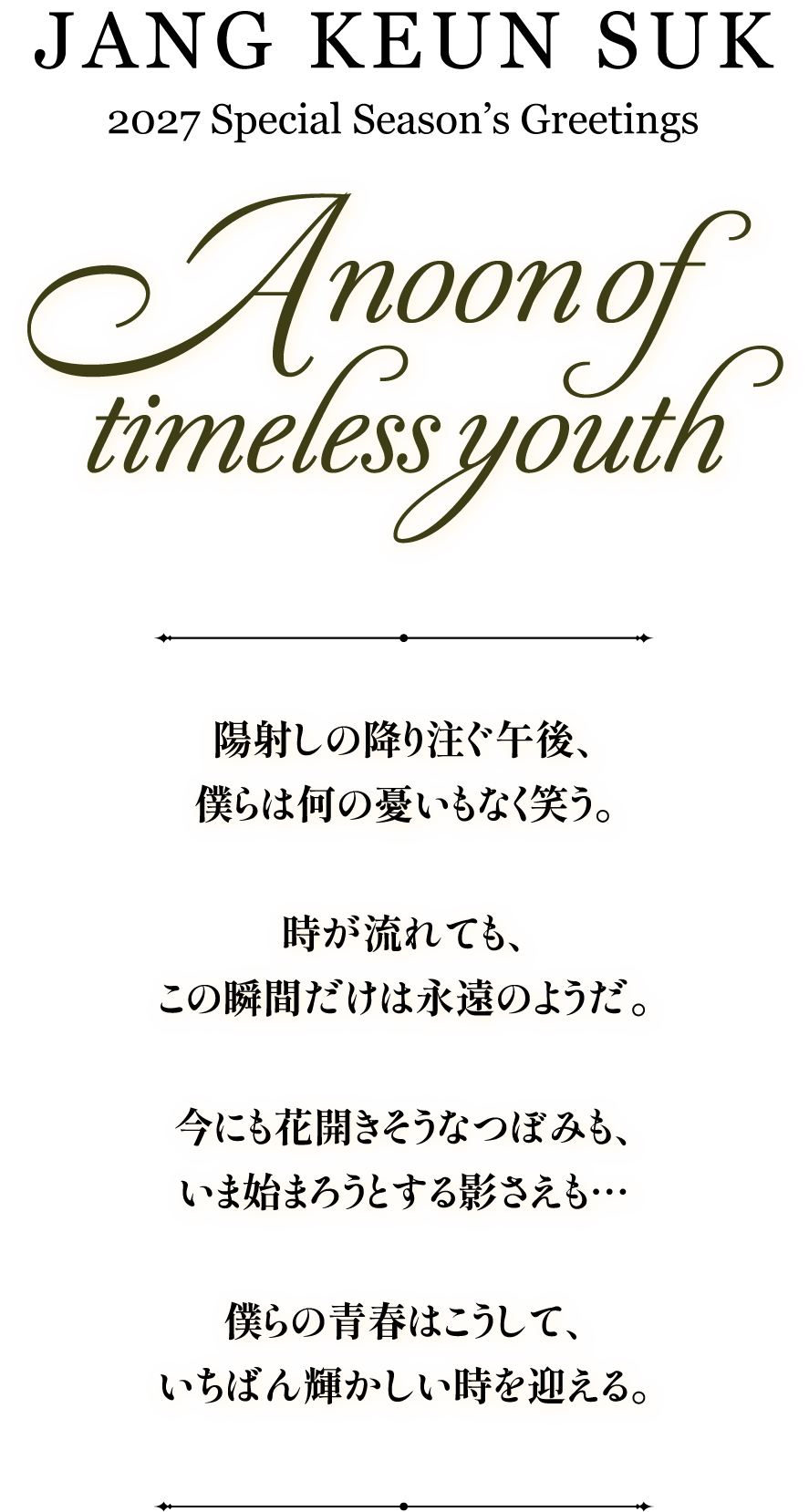 JANG KEUN SUK 2027 Special Season's Greetings A Noon Of Timeless Youth
     ”陽射しの降り注ぐ午後、
僕らは何の憂いもなく笑う。

時が流れても、
この瞬間だけは永遠のようだ。

今にも花開きそうなつぼみも、
いま始まろうとする影さえも…

僕らの青春はこうして、
いちばん輝かしい時を迎える。”