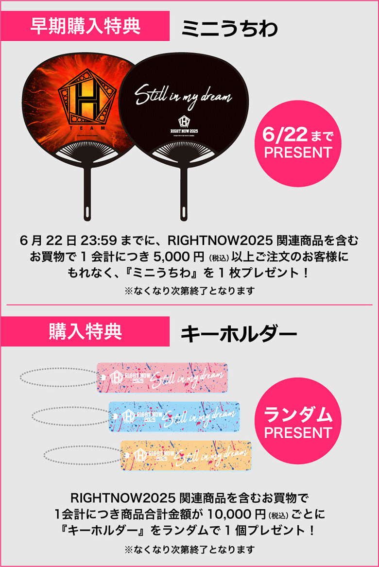 [早期購入特典]ミニうちわ 6/22までプレゼント　6月22日23時59分までにRIGHT NOW 2025関連商品を含むお買い物で1会計につき5,000円(税込)以上ご注文のお客様にもれなく「ミニうちわ」を1枚プレゼント！※なくなり次第終了となります　[購入特典]キーホルダー 3色ランダムプレゼント RIGHT NOW 2025関連商品を含むお買い物で1会計につき商品合計金額が10,000円(税込)ごとに「キーホルダー」を3色からランダムで1個プレゼント！※なくなり次第終了となります