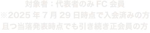 対象者：代表者のみFC会員　※2025年7月29日時点で入会済みの方且つ当落発表時点でも引き続き正会員の方