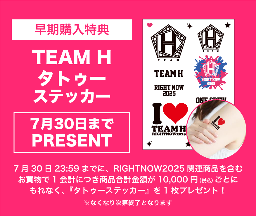 早期購入特典　「」TEAM Hタトゥーステッカー(7/30までプレゼント)　7月30日23時59分までにRIGHT NOW 2025関連商品を含むお買い物で１会計につき商品合計金額が10,000円(税込)ごとにもれなく「タトゥーステッカー」1枚プレゼント！※なくなり次第終了となります