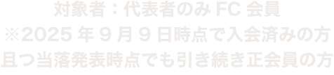 対象者：代表者、同行者共にFC会員　※2025年8月31日時点で入会済みの方且つ当落発表時点で引き続き正会員の方