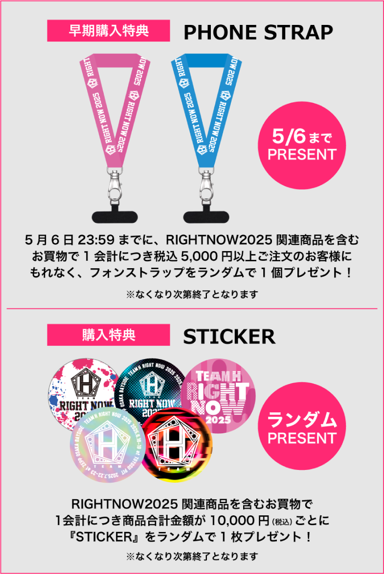早期購入特典 「PHONE STRAP」　5月6日までプレゼント！5月6日23時59分までに、RIGHT NOW2025関連商品を含むお買い物で1会計につき税込5,000円以上ご注文のお客様にもれなくフォンストラップをランダムで１個プレゼント！※なくなり次第終了となります／購入特典「STICKER」　RIGHT NOW2025関連商品を含むお買い物で1会計につき商品金額合計が10,000円(税込)ごとに「STICKER」をランダムで一枚プレゼント！※なくなり次第終了となります