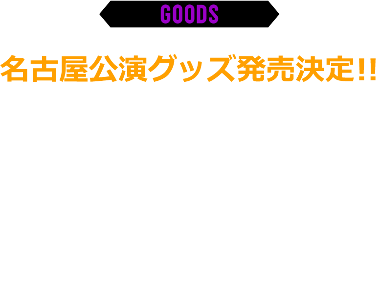 グッズ欄 名古屋公演グッズ発売決定!! 9月9日火曜日より予約開始(予約販売ですが数には限りがあります。完売の場合はご了承ください。) 外部サイト(AP-STORE)での販売となります。　※会場での販売は未定です。　※価格はすべて税込です。