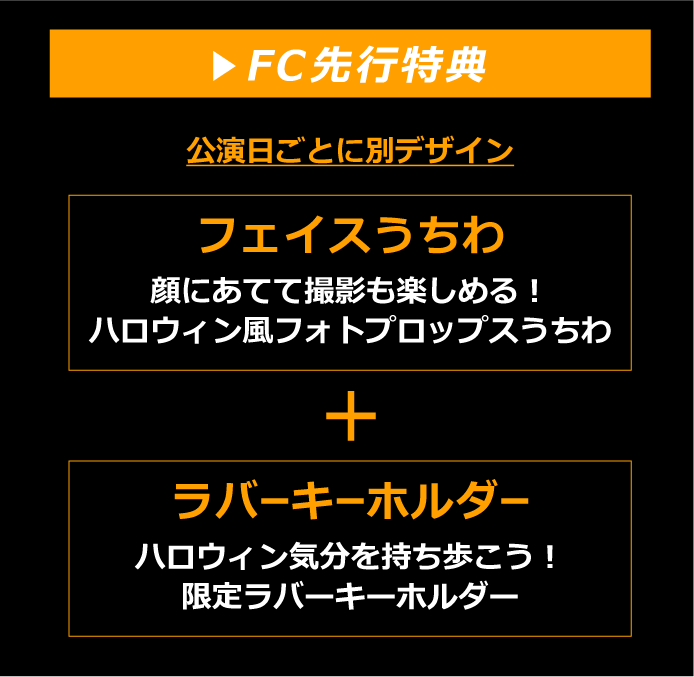 FC先行特典　(公演日ごとに別デザイン) フェイスうちわ：顔にあてて撮影も楽しめる！ハロウィン風フォトプロップスうちわ　+　ラバーキーホルダー：ハロウィン気分を持ち歩こう！限定ラバーキーホルダー
