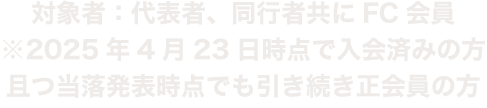 対象者：代表者、同行者共にFC会員　※2025年4月23日時点で入会済みの方且つ当落発表時点でも引き続き会員の方