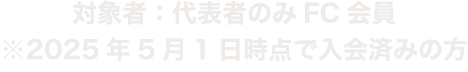 対象者：代表者のみFC会員　※2025年5月1日時点で入会済みの方