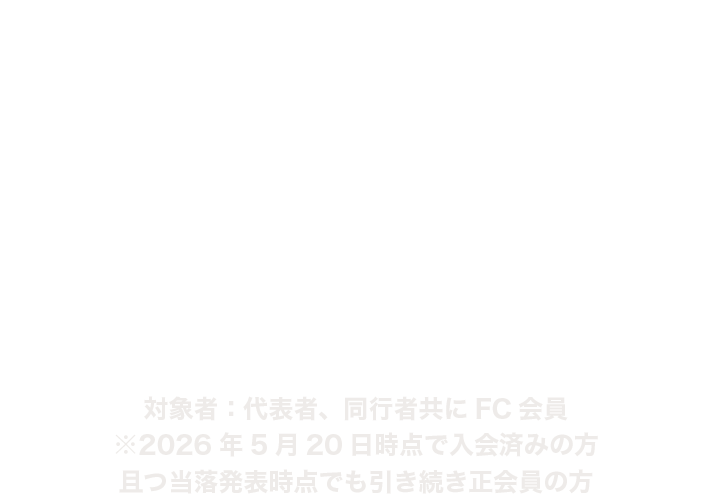 FC１次先行
2026.5.22 FRI 17:00〜5.31 SUN 23:59 対象者：代表者、同行者ともにFC会員
※2026年5月20日時点で入会済みの方かつ当落発表時点でも引き続き正会員の方
