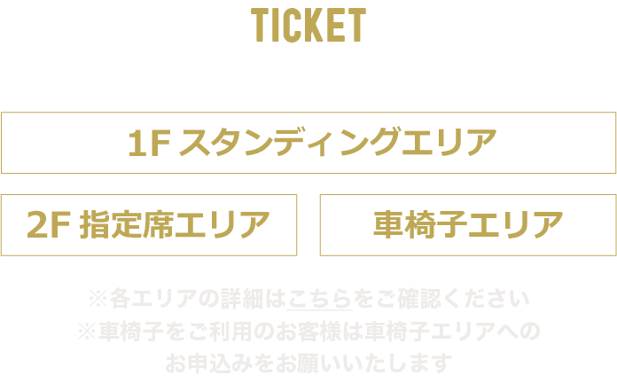 TICKET
席種
1Fスタンディングエリア
2F指定席エリア
車椅子エリア

※各エリアの詳細はこちらをご覧ください
※車椅子をご利用のお客様は車椅子エリアへのお申し込みをお願いいいたします
