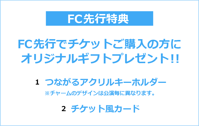FC先行特典
FC先行特典でチケットご購入の方に
オリジナルギフトプレゼント！
1.つながるアクリルキーホルダー
※チャームのデザインは公演ごとに異なります。
2.チケット風カード