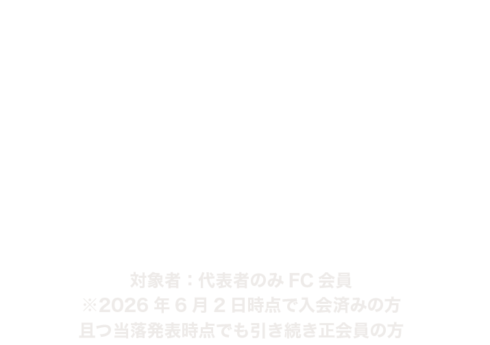 FC2次先行 対象者：代表者のみFC会員
※2026年6月2日時点で入会済みの方かつ当落発表時点でも引き続き正会員の方

2026.6.4 THU 17:00〜6.14 SUN 23:59
