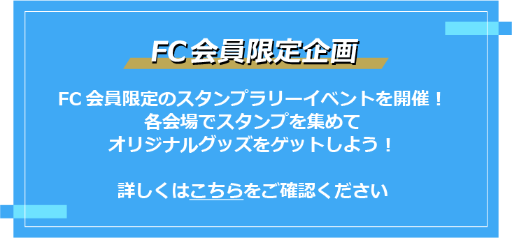 FC会員限定企画
FC会員限定のスタンプラリーイベントを開催！
各会場でスタンプを集めてオリジナルグッズをゲットしよう！詳しくはこちらをご覧ください
